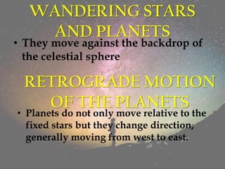 WANDERING STARS
AND PLANETS
• They move against the backdrop of
the celestial sphere
RETROGRADE MOTION
OF THE PLANETS
• Planets do not only move relative to the
fixed stars but they change direction,
generally moving from west to east.
 