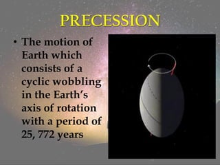 PRECESSION
• The motion of
Earth which
consists of a
cyclic wobbling
in the Earth’s
axis of rotation
with a period of
25, 772 years
 