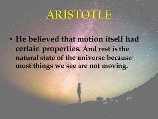 ARISTOTLE
• He believed that motion itself had
certain properties. And rest is the
natural state of the universe because
most things we see are not moving.
 
