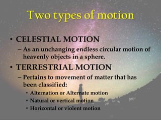 Two types of motion
• CELESTIAL MOTION
– As an unchanging endless circular motion of
heavenly objects in a sphere.
• TERRESTRIAL MOTION
– Pertains to movement of matter that has
been classified:
• Alternation or Alternate motion
• Natural or vertical motion
• Horizontal or violent motion
 