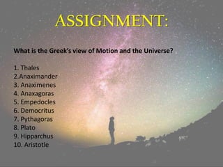 ASSIGNMENT:
What is the Greek’s view of Motion and the Universe?
1. Thales
2.Anaximander
3. Anaximenes
4. Anaxagoras
5. Empedocles
6. Democritus
7. Pythagoras
8. Plato
9. Hipparchus
10. Aristotle
 