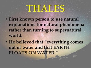 THALES
• First known person to use natural
explanations for natural phenomena
rather than turning to supernatural
world.
• He believed that “everything comes
out of water and that EARTH
FLOATS ON WATER.”
 