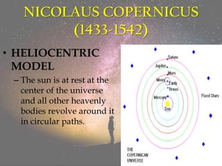 NICOLAUS COPERNICUS
(1433-1542)
• HELIOCENTRIC
MODEL
– The sun is at rest at the
center of the universe
and all other heavenly
bodies revolve around it
in circular paths.
 