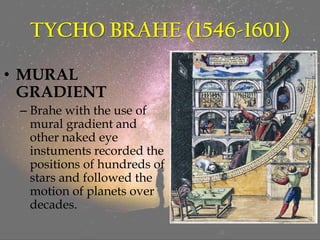 TYCHO BRAHE (1546-1601)
• MURAL
GRADIENT
– Brahe with the use of
mural gradient and
other naked eye
instuments recorded the
positions of hundreds of
stars and followed the
motion of planets over
decades.
 