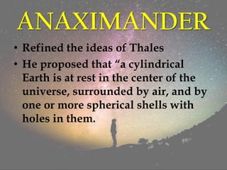 ANAXIMANDER
• Refined the ideas of Thales
• He proposed that “a cylindrical
Earth is at rest in the center of the
universe, surrounded by air, and by
one or more spherical shells with
holes in them.
 