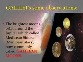 GALILEI’s some observations:
• The brightest moons
orbit around the
Jupiter which called
Medicean Sidera
(Medicean stars),
now commonly
called GALILEAN
MOONS.
 