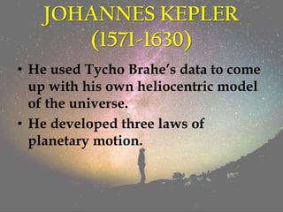 JOHANNES KEPLER
(1571-1630)
• He used Tycho Brahe’s data to come
up with his own heliocentric model
of the universe.
• He developed three laws of
planetary motion.
 