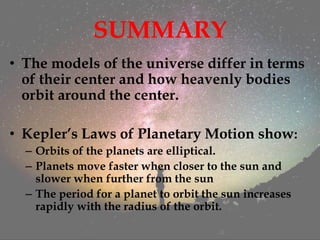 SUMMARY
• The models of the universe differ in terms
of their center and how heavenly bodies
orbit around the center.
• Kepler’s Laws of Planetary Motion show:
– Orbits of the planets are elliptical.
– Planets move faster when closer to the sun and
slower when further from the sun
– The period for a planet to orbit the sun increases
rapidly with the radius of the orbit.
 