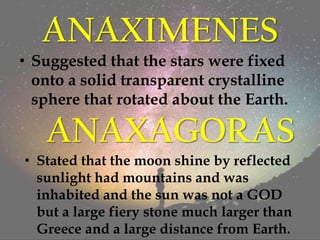 ANAXIMENES
• Suggested that the stars were fixed
onto a solid transparent crystalline
sphere that rotated about the Earth.
ANAXAGORAS
• Stated that the moon shine by reflected
sunlight had mountains and was
inhabited and the sun was not a GOD
but a large fiery stone much larger than
Greece and a large distance from Earth.
 