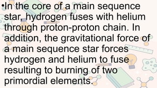 •In the core of a main sequence
star, hydrogen fuses with helium
through proton-proton chain. In
addition, the gravitational force of
a main sequence star forces
hydrogen and helium to fuse
resulting to burning of two
primordial elements.
 