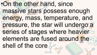 •On the other hand, since
massive stars possess enough
energy, mass, temperature, and
pressure, the star will undergo a
series of stages where heavier
elements are fused around the
shell of the core
 