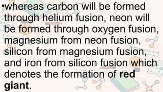•whereas carbon will be formed
through helium fusion, neon will
be formed through oxygen fusion,
magnesium from neon fusion,
silicon from magnesium fusion,
and iron from silicon fusion which
denotes the formation of red
giant.
 