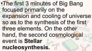 •The first 3 minutes of Big Bang
focused primarily on the
expansion and cooling of universe
so as to the synthesis of the first
three elements. On the other
hand, the second cosmological
event is Stellar
nucleosynthesis.
 