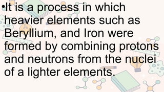 •It is a process in which
heavier elements such as
Beryllium, and Iron were
formed by combining protons
and neutrons from the nuclei
of a lighter elements.
 