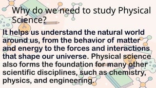 Why do we need to study Physical
Science?
It helps us understand the natural world
around us, from the behavior of matter
and energy to the forces and interactions
that shape our universe. Physical science
also forms the foundation for many other
scientific disciplines, such as chemistry,
physics, and engineering.
 