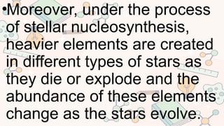 •Moreover, under the process
of stellar nucleosynthesis,
heavier elements are created
in different types of stars as
they die or explode and the
abundance of these elements
change as the stars evolve.
 