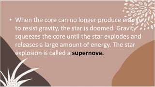 • When the core can no longer produce energy
to resist gravity, the star is doomed. Gravity
squeezes the core until the star explodes and
releases a large amount of energy. The star
explosion is called a supernova.
 