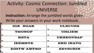 Activity: Cosmic Connection: Jumbled
UNIVERSE
Instruction: Arrange the jumbled words given.
Write your answers in your work notebook.
 