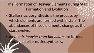 The Formation of Heavier Elements during Star
Formation and Evolution
• Stellar nucleosynthesis is the process by
which elements are formed within stars. The
abundances of these elements change as the
stars evolve.
• Elements heavier than beryllium are formed
through stellar nucleosynthesis.
 