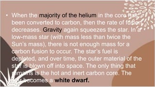 • When the majority of the helium in the core has
been converted to carbon, then the rate of fusion
decreases. Gravity again squeezes the star. In a
low-mass star (with mass less than twice the
Sun’s mass), there is not enough mass for a
carbon fusion to occur. The star’s fuel is
depleted, and over time, the outer material of the
star is blown off into space. The only thing that
remains is the hot and inert carbon core. The
star becomes a white dwarf.
 