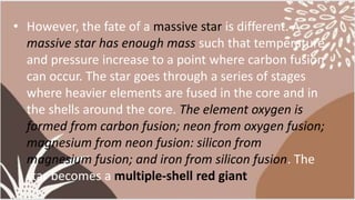 • However, the fate of a massive star is different. A
massive star has enough mass such that temperature
and pressure increase to a point where carbon fusion
can occur. The star goes through a series of stages
where heavier elements are fused in the core and in
the shells around the core. The element oxygen is
formed from carbon fusion; neon from oxygen fusion;
magnesium from neon fusion: silicon from
magnesium fusion; and iron from silicon fusion. The
star becomes a multiple-shell red giant
 