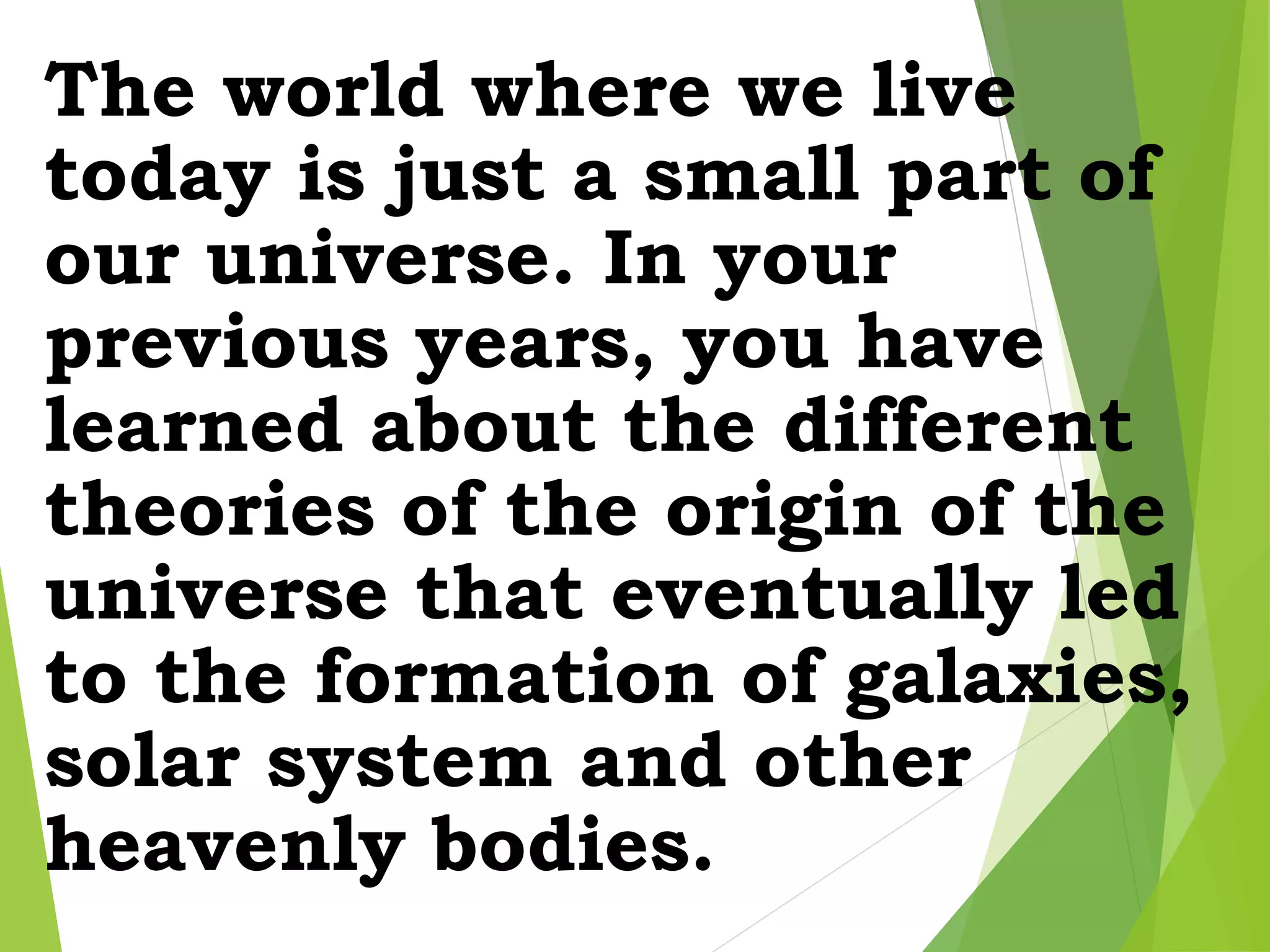 The world where we live
today is just a small part of
our universe. In your
previous years, you have
learned about the different
theories of the origin of the
universe that eventually led
to the formation of galaxies,
solar system and other
heavenly bodies.
 