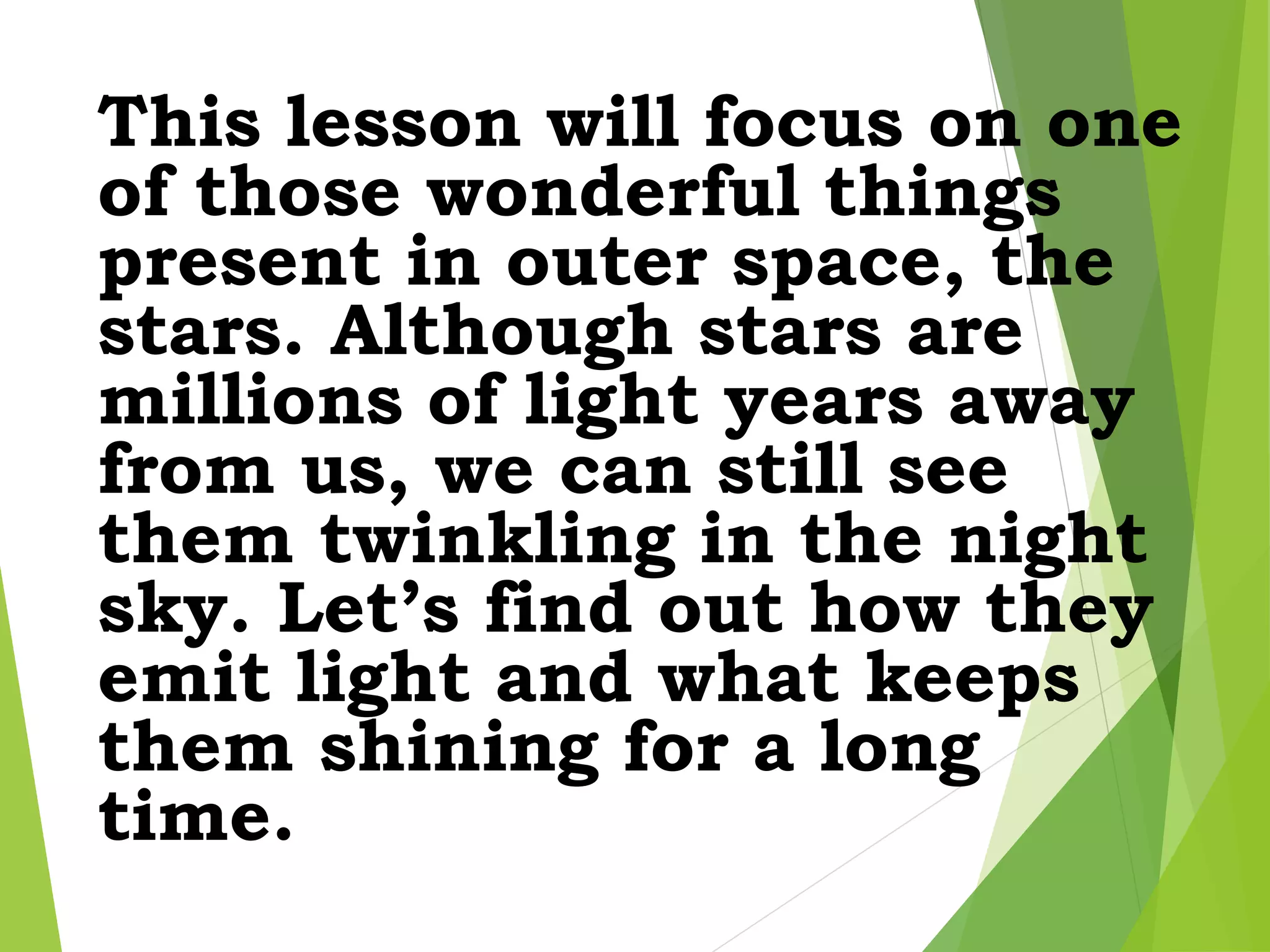 This lesson will focus on one
of those wonderful things
present in outer space, the
stars. Although stars are
millions of light years away
from us, we can still see
them twinkling in the night
sky. Let’s find out how they
emit light and what keeps
them shining for a long
time.
 