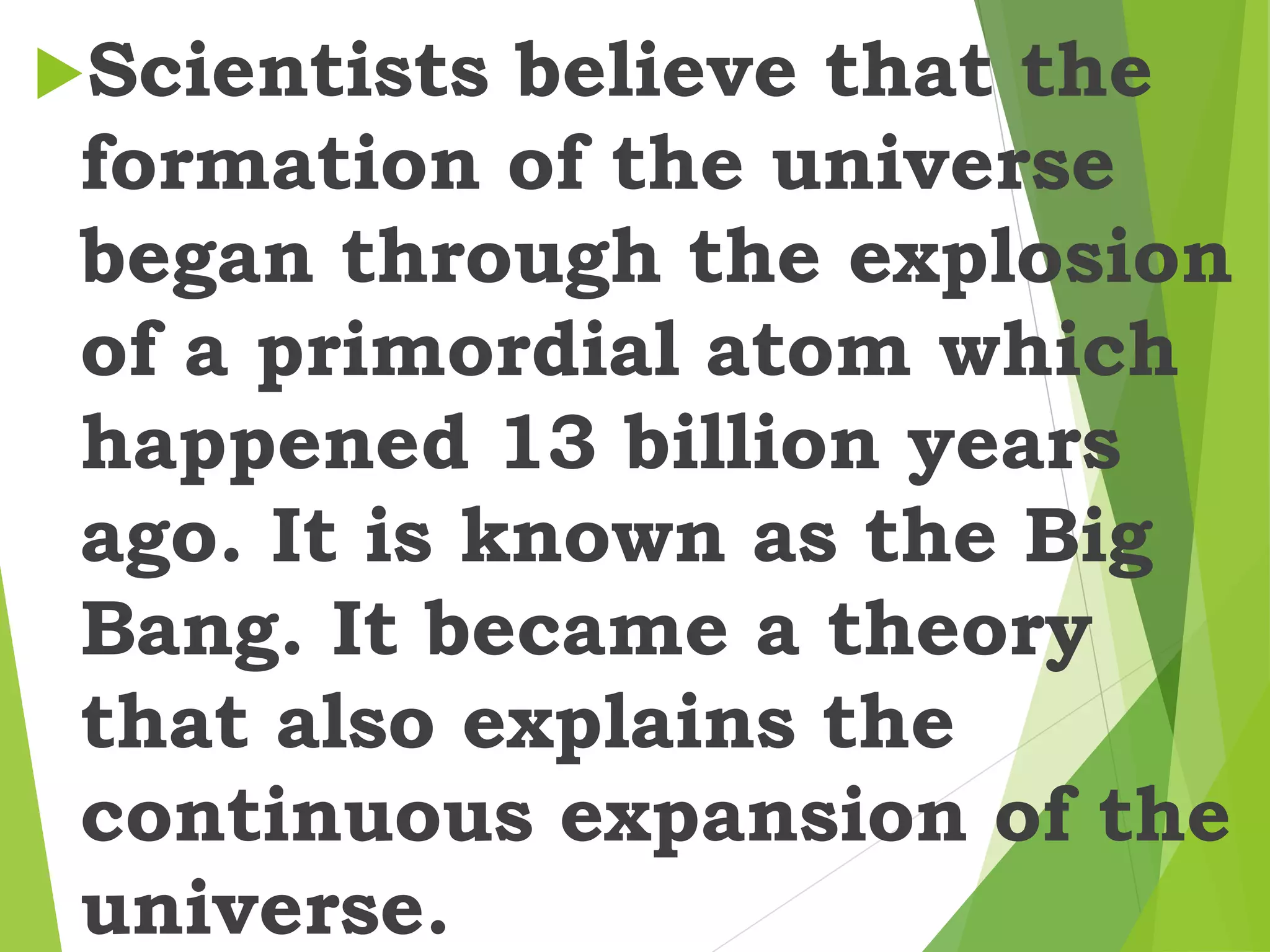 Scientists believe that the
formation of the universe
began through the explosion
of a primordial atom which
happened 13 billion years
ago. It is known as the Big
Bang. It became a theory
that also explains the
continuous expansion of the
universe.
 