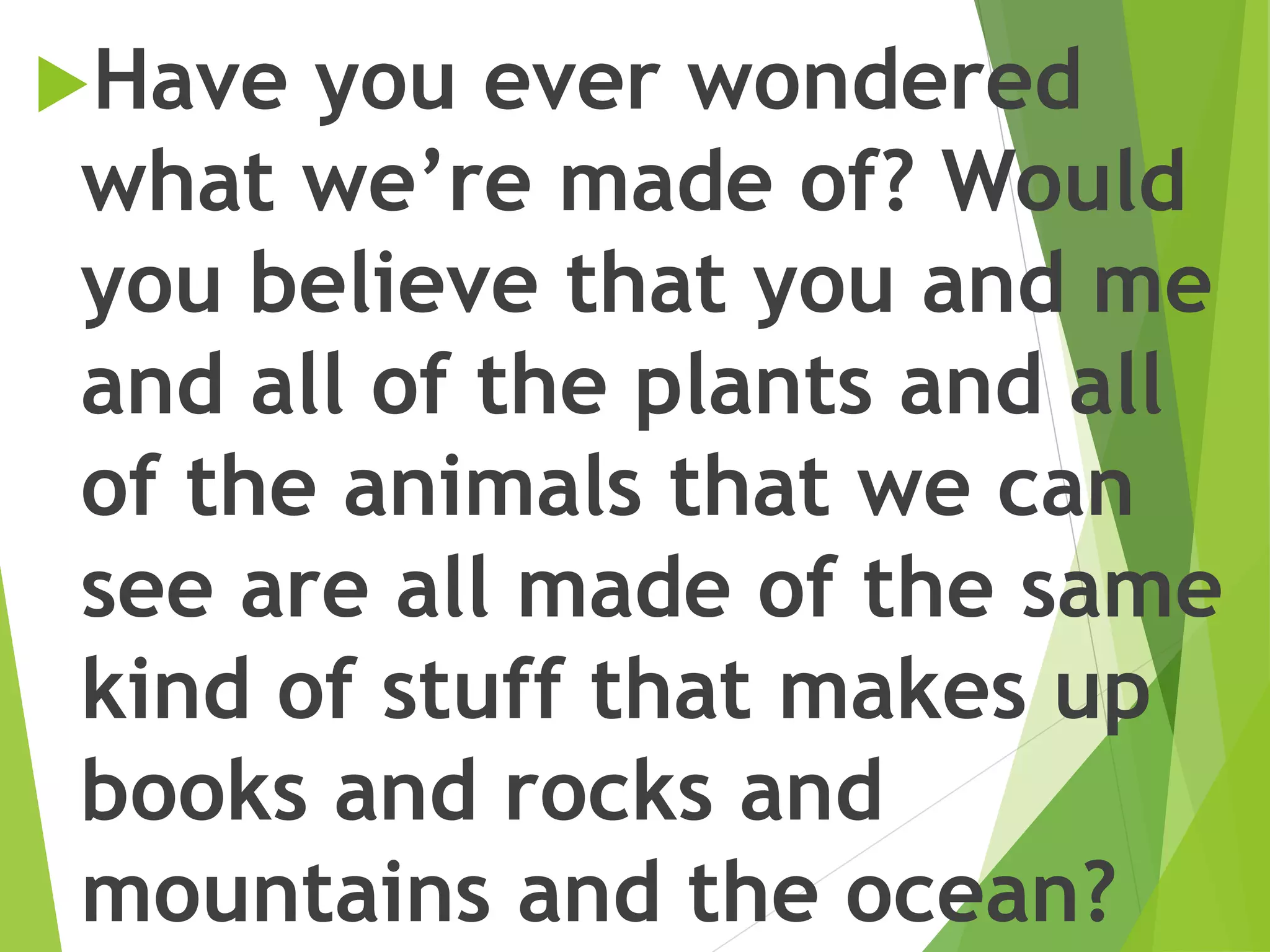 Have you ever wondered
what we’re made of? Would
you believe that you and me
and all of the plants and all
of the animals that we can
see are all made of the same
kind of stuff that makes up
books and rocks and
mountains and the ocean?
 