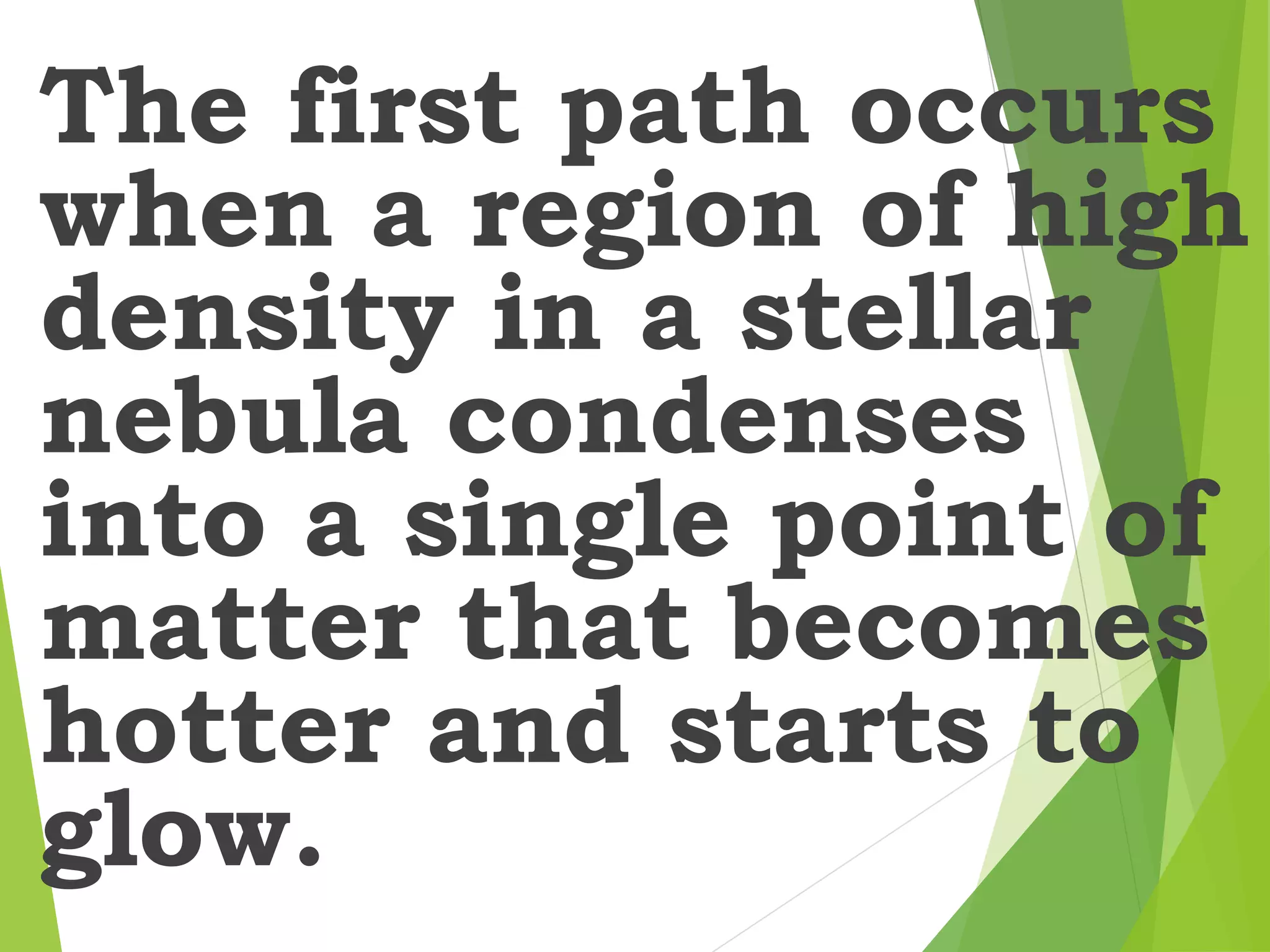 The first path occurs
when a region of high
density in a stellar
nebula condenses
into a single point of
matter that becomes
hotter and starts to
glow.
 