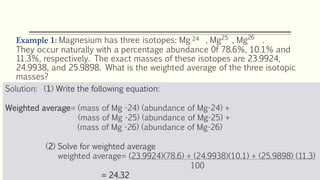 Example 1: Magnesium has three isotopes: Mg , Mg , Mg .
They occur naturally with a percentage abundance 0f 78.6%, 10.1% and
11.3%, respectively. The exact masses of these isotopes are 23.9924,
24.9938, and 25.9898. What is the weighted average of the three isotopic
masses?
24 25 26
Solution: (1) Write the following equation:
Weighted average= (mass of Mg -24) (abundance of Mg-24) +
(mass of Mg -25) (abundance of Mg-25) +
(mass of Mg -26) (abundance of Mg-26)
(2) Solve for weighted average
weighted average= (23.9924)(78.6) + (24.9938)(10.1) + (25.9898) (11.3)
100
= 24.32
 