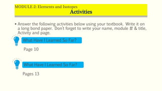 MODULE 2: Elements and Isotopes
Activities
 Answer the following activities below using your textbook. Write it on
a long bond paper. Don’t forget to write your name, module # & title,
Activity and page.
What Have I Learned So Far?
Page 10
What Have I Learned So Far?
Pages 13
 