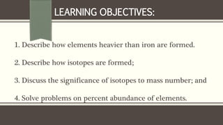 1. Describe how elements heavier than iron are formed.
2. Describe how isotopes are formed;
3. Discuss the significance of isotopes to mass number; and
4. Solve problems on percent abundance of elements.
LEARNING OBJECTIVES:
 