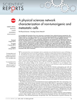 A physical sciences network
characterization of non-tumorigenic and
metastatic cells
The Physical Sciences - Oncology Centers Network*
To investigate the transition from non-cancerous to metastatic from a physical sciences perspective, the
Physical Sciences–Oncology Centers (PS-OC) Network performed molecular and biophysical comparative
studies of the non-tumorigenic MCF-10A and metastatic MDA-MB-231 breast epithelial cell lines,
commonly used as models of cancer metastasis. Experiments were performed in 20 laboratories from 12
PS-OCs. Each laboratory was supplied with identical aliquots and common reagents and culture protocols.
Analyses of these measurements revealed dramatic differences in their mechanics, migration, adhesion,
oxygen response, and proteomic profiles. Model-based multi-omics approaches identified key differences
between these cells’ regulatory networks involved in morphology and survival. These results provide a
multifaceted description of cellular parameters of two widely used cell lines and demonstrate the value of the
PS-OC Network approach for integration of diverse experimental observations to elucidate the phenotypes
associated with cancer metastasis.
T
he conversion from a non-tumorigenic state to a metastatic one is of critical interest in cancer cell biology, as
most deaths from cancer occur due to metastasis1
. Typically, we think of the activation of metastasis as one of
the hallmarks of cancer2
and as a highly regulated, multistep process defined by a loss of cell adhesion due to
reduced expression of cell adhesion molecules such as E-cadherin, degradation of the extracellular matrix (ECM),
conversion to a motile phenotype, vascular infiltration, exit and colonization to a new organ site (i.e., intra- and
extravasation), dormancy, and re-activation. From a physical sciences perspective, metastasis can be viewed as a
‘‘phase’’ transition, albeit occuring far from thermodynamic equilibrium3
. Though this transition has been the
focus of much cancer biology research, there is still an incomplete understanding of this phase change, in
particular, the physical biology of the metastatic state of a cell compared to its pre-malignant state.
Understanding the physical forces that metastatic cells experience and overcome in their microenvironment
may improve our ability to target this key step in tumor progression.
The newly formed Physical Sciences-Oncology Centers (PS-OC) Network, sponsored by and under the
auspices of the Office of Physical Sciences-Oncology at the National Cancer Institute (OPSO/NCI), is a multi-
disciplinary network of twelve research centers across the US formed, in part, to test the fundamental hypothesis
that physical processes (e.g., mechanics, dynamics) play a critical role in cancer initiation and metastasis. The PS-
OC Network brings analytic techniques and perspectives from the physical sciences to the interpretation of
biological data and consists of physicists, engineers, mathematicians, chemists, cancer biologists, and computa-
tional scientists. The goal of the PS-OC Network is to better understand the physical and chemical forces that
shape and govern the emergence and behavior of cancer at all length scales. The study described in this manu-
script focused on physical changes associated with metastasis. A controlled set of comparative studies of two cell
lines that are extensively used as cell models of cancer metastasis and straddle the metastatic transition was
undertaken by the PS-OC Network.
The cell lines analyzed were the immortalized human breast epithelial cell line MCF-10A, representing a non-
tumorigenic state, and the human metastatic breast cell line MDA-MB-231, representing a malignant state.
Distinguishing features of the adherent, non-transformed, MCF-10A cells are their lack of tumorigenicity in
nude mice, lack of anchorage-independent growth, and dependence on growth factors4
. In contrast, MDA-MB-
231 cells5
form highly malignant, invasive tumors in vivo, are resistant to chemotherapy drugs such as paclitaxel,
exhibit anchorage-independent growth, and grow independently of growth factors. Although MCF-10A cells
have wild-type p53 and MDA-MB-231 cells have mutant p53, both cell lines are negative for the estrogen receptor
(ER), progesterone receptor (PR), and human epidermal growth factor receptor 2 (HER2)6,7
.
To ensure that data generated across the multiple PS-OC laboratories could be integrated, culture guidelines,
common culture reagents, and the two fully characterized, karyotyped cell lines were distributed to PS-OC
laboratories. This minimized phenotypic and genotypic drift. After demonstration of growth uniformity, the
SUBJECT AREAS:
BIOPHYSICS
CANCER
ENGINEERING
BIOTECHNOLOGY
Received
1 August 2012
Accepted
7 January 2013
Published
26 April 2013
Correspondence and
requests for materials
should be addressed to
D.W. (wirtz@jhu.edu)
* A comprehensive list
of authors and
affiliations appear at
the end of the paper.
SCIENTIFIC REPORTS | 3 : 1449 | DOI: 10.1038/srep01449 1
 