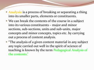  Analysis is a process of breaking or separating a thing
into its smaller parts, elements or constituents.
 We can break the contents of the course in a subject
into its various constituents – major and minor
sections, sub-sections, units and sub-units, major
concepts and minor concepts, topics etc. by carrying
out a process of content analysis.
 “The analysis of a given content material in any subject
any topic carried out well in the spirit of science of
teaching is known by the term Pedagogical Analysis of
the contents.”
 