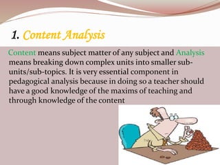 1. Content Analysis
Content means subject matter of any subject and Analysis
means breaking down complex units into smaller sub-
units/sub-topics. It is very essential component in
pedagogical analysis because in doing so a teacher should
have a good knowledge of the maxims of teaching and
through knowledge of the content
 