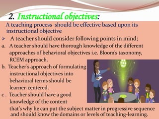 2. Instructional objectives:
A teaching process should be effective based upon its
instructional objective
 A teacher should consider following points in mind;
a. A teacher should have thorough knowledge of the different
approaches of behavioral objectives i.e. Bloom’s taxonomy,
RCEM approach.
b. Teacher’s approach of formulating
instructional objectives into
behavioral terms should be
learner-centered.
c . Teacher should have a good
knowledge of the content
that’s why he can put the subject matter in progressive sequence
and should know the domains or levels of teaching-learning.
 