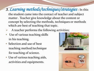 3. Learning methods/techniques/strategies : In this
the student came into the contact of teacher and subject
matter . Teacher give knowledge about the content or
concept by selecting the methods, techniques or methods
which are best of teaching that topic.
 A teacher performs the following activities;
 Use of various teaching skills
in his teaching.
 Selection and use of best
teaching method/technique
for teaching of science.
 Use of various teaching aids,
activities and equipments.
 