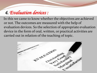 4. Evaluation devices :
In this we came to know whether the objectives are achieved
or not. The outcomes are measured with the help of
evaluation devices. So the selection of appropriate evaluation
device in the form of oral, written, or practical activities are
carried out in relation of the teaching of topic.
 