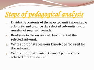 Steps of pedagogical analysis
1. Divide the contents of the selected unit into suitable
sub-units and arrange the selected sub-units into a
number of required periods.
2. Briefly write the essence of the content of the
selected sub-unit.
3. Write appropriate previous knowledge required for
the sub-unit.
4. Write appropriate instructional objectives to be
selected for the sub-unit.
 