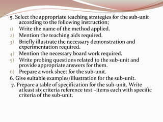 5. Select the appropriate teaching strategies for the sub-unit
according to the following instruction;
1) Write the name of the method applied.
2) Mention the teaching aids required.
3) Briefly illustrate the necessary demonstration and
experimentation required.
4) Mention the necessary board work required.
5) Write probing questions related to the sub-unit and
provide appropriate answers for them.
6) Prepare a work sheet for the sub-unit.
6. Give suitable examples/illustration for the sub-unit.
7. Prepare a table of specification for the sub-unit. Write
atleast six criteria reference test –items each with specific
criteria of the sub-unit.
 