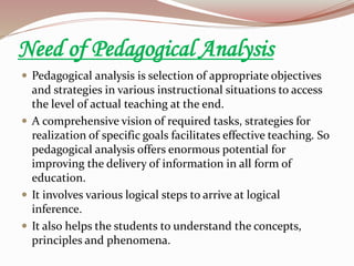 Need of Pedagogical Analysis
 Pedagogical analysis is selection of appropriate objectives
and strategies in various instructional situations to access
the level of actual teaching at the end.
 A comprehensive vision of required tasks, strategies for
realization of specific goals facilitates effective teaching. So
pedagogical analysis offers enormous potential for
improving the delivery of information in all form of
education.
 It involves various logical steps to arrive at logical
inference.
 It also helps the students to understand the concepts,
principles and phenomena.
 