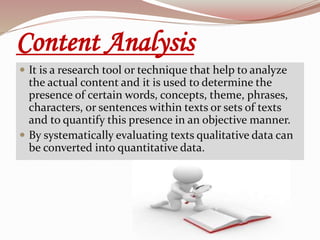 Content Analysis
 It is a research tool or technique that help to analyze
the actual content and it is used to determine the
presence of certain words, concepts, theme, phrases,
characters, or sentences within texts or sets of texts
and to quantify this presence in an objective manner.
 By systematically evaluating texts qualitative data can
be converted into quantitative data.
 