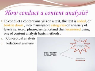 How conduct a content analysis?
 To conduct a content analysis on a text, the text is coded, or
broken down , into manageable categories on a variety of
levels i.e. word, phrase, sentence and then examined using
one of content analysis basic methods .
1. Conceptual analysis
2. Relational analysis
 