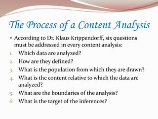The Process of a Content Analysis
 According to Dr. Klaus Krippendorff, six questions
must be addressed in every content analysis:
1. Which data are analyzed?
2. How are they defined?
3. What is the population from which they are drawn?
4. What is the content relative to which the data are
analyzed?
5. What are the boundaries of the analysis?
6. What is the target of the inferences?
 