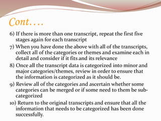 Cont….
6) If there is more than one transcript, repeat the first five
stages again for each transcript
7) When you have done the above with all of the transcripts,
collect all of the categories or themes and examine each in
detail and consider if it fits and its relevance
8) Once all the transcript data is categorized into minor and
major categories/themes, review in order to ensure that
the information is categorized as it should be.
9) Review all of the categories and ascertain whether some
categories can be merged or if some need to them be sub-
categorized
10) Return to the original transcripts and ensure that all the
information that needs to be categorized has been done
successfully.
 