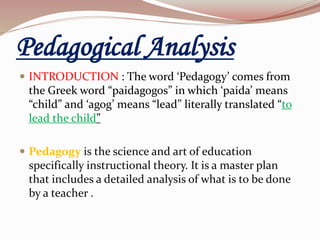 Pedagogical Analysis
 INTRODUCTION : The word ‘Pedagogy’ comes from
the Greek word “paidagogos” in which ‘paida’ means
“child” and ‘agog’ means “lead” literally translated “to
lead the child”
 Pedagogy is the science and art of education
specifically instructional theory. It is a master plan
that includes a detailed analysis of what is to be done
by a teacher .
 