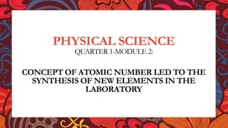 PHYSICAL SCIENCE
QUARTER 1-MODULE 2:
CONCEPT OF ATOMIC NUMBER LED TO THE
SYNTHESIS OF NEW ELEMENTS IN THE
LABORATORY
 