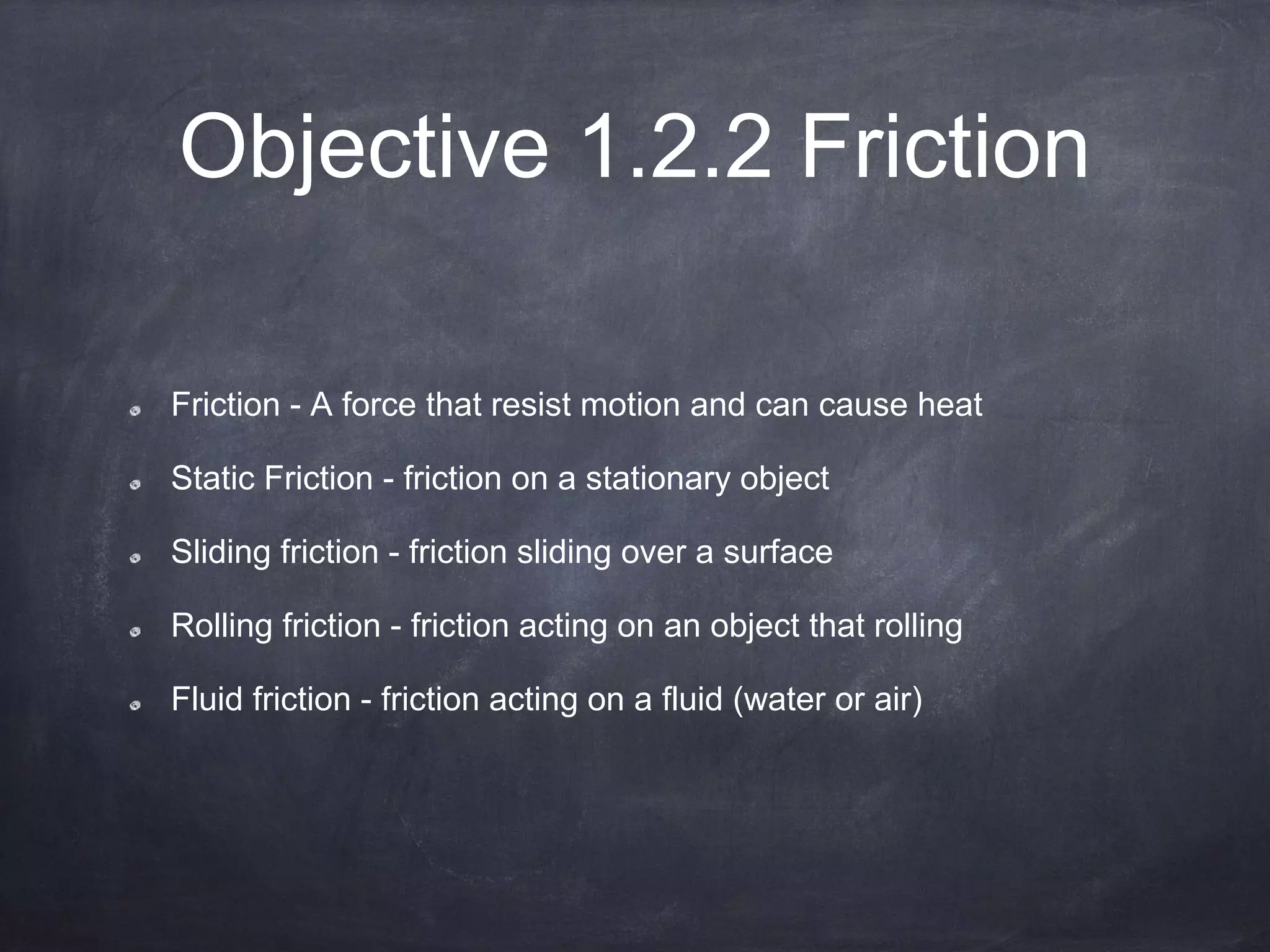 Objective 1.2.2 Friction
Friction - A force that resist motion and can cause heat
Static Friction - friction on a stationary object
Sliding friction - friction sliding over a surface
Rolling friction - friction acting on an object that rolling
Fluid friction - friction acting on a fluid (water or air)
 