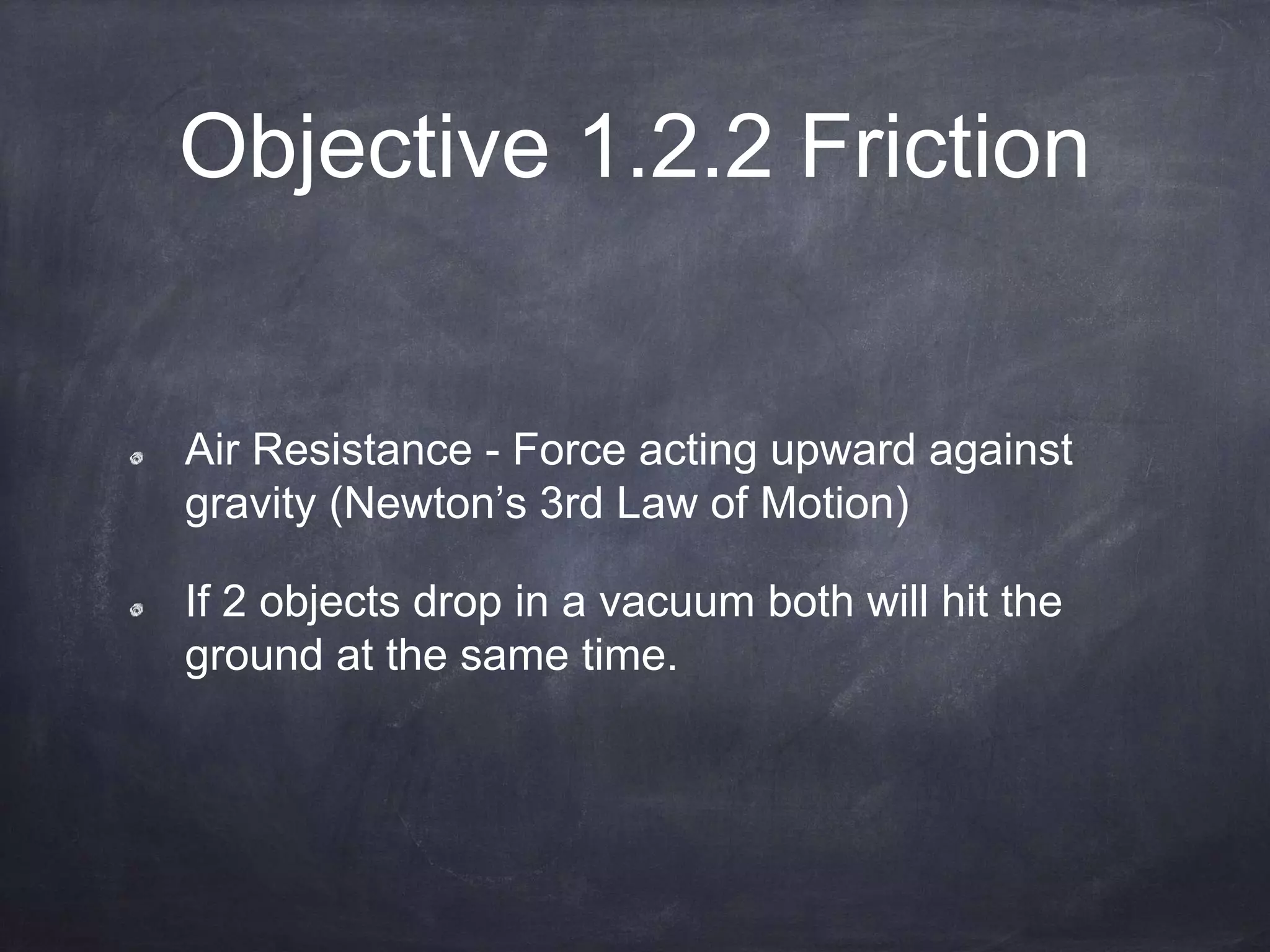 Objective 1.2.2 Friction
Air Resistance - Force acting upward against
gravity (Newton’s 3rd Law of Motion)
If 2 objects drop in a vacuum both will hit the
ground at the same time.
 